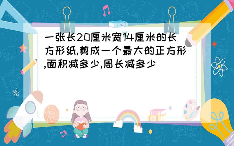 一张长20厘米宽14厘米的长方形纸,剪成一个最大的正方形,面积减多少,周长减多少