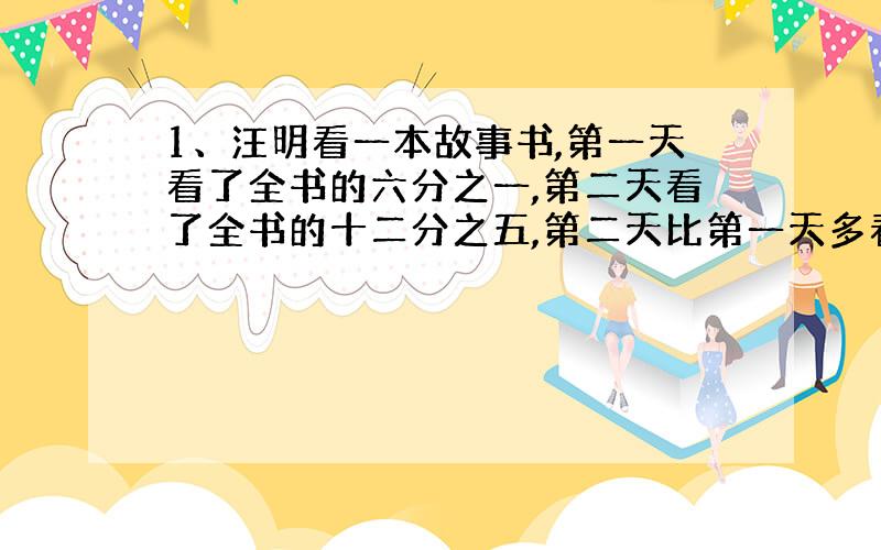 1、汪明看一本故事书,第一天看了全书的六分之一,第二天看了全书的十二分之五,第二天比第一天多看二十四页,这本故事书有多少