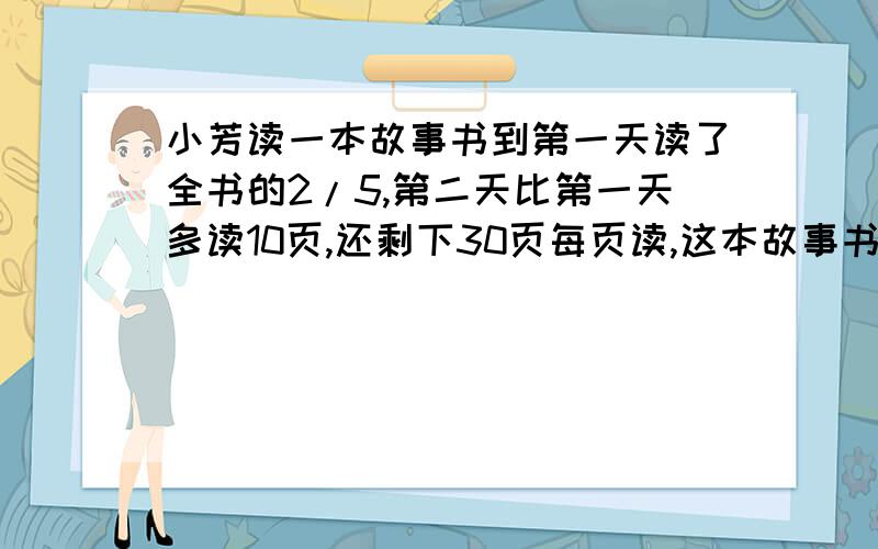 小芳读一本故事书到第一天读了全书的2/5,第二天比第一天多读10页,还剩下30页每页读,这本故事书共有多少页 .