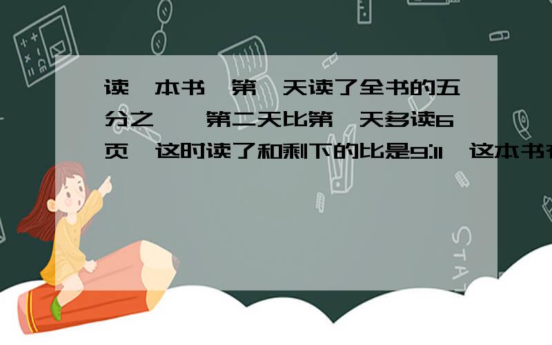 读一本书,第一天读了全书的五分之一,第二天比第一天多读6页,这时读了和剩下的比是9:11,这本书有多少页?