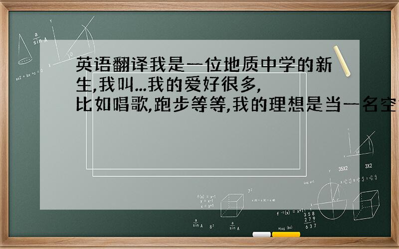 英语翻译我是一位地质中学的新生,我叫...我的爱好很多,比如唱歌,跑步等等,我的理想是当一名空姐,在飞机上和不同的人交流