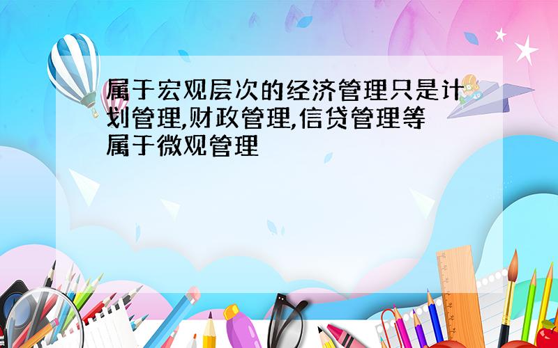 属于宏观层次的经济管理只是计划管理,财政管理,信贷管理等属于微观管理