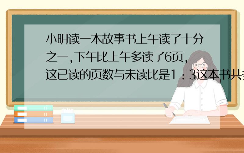 小明读一本故事书上午读了十分之一,下午比上午多读了6页,这已读的页数与未读比是1：3这本书共多少页?