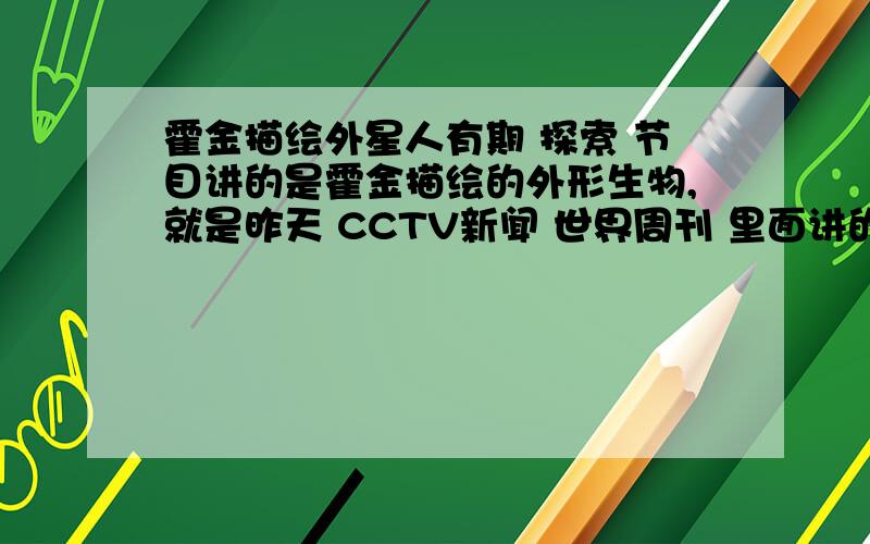 霍金描绘外星人有期 探索 节目讲的是霍金描绘的外形生物,就是昨天 CCTV新闻 世界周刊 里面讲的哪个,麻烦哪位大哥大姐