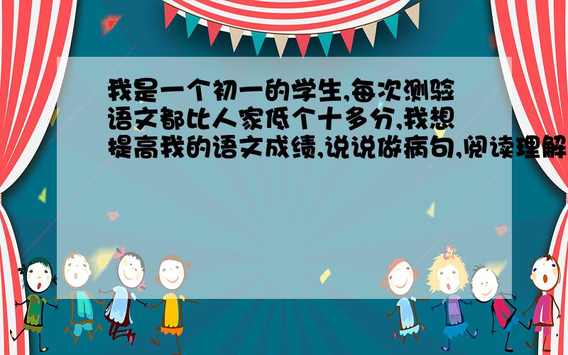 我是一个初一的学生,每次测验语文都比人家低个十多分,我想提高我的语文成绩,说说做病句,阅读理解和作