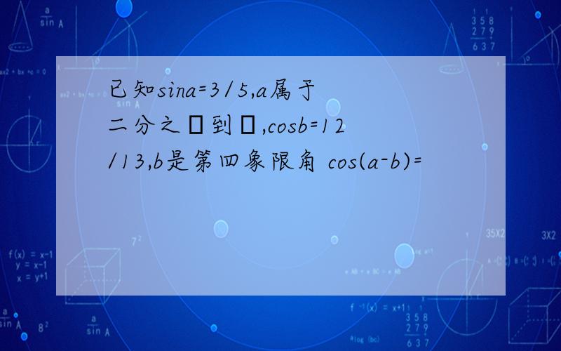 已知sina=3/5,a属于二分之π到π,cosb=12/13,b是第四象限角 cos(a-b)=