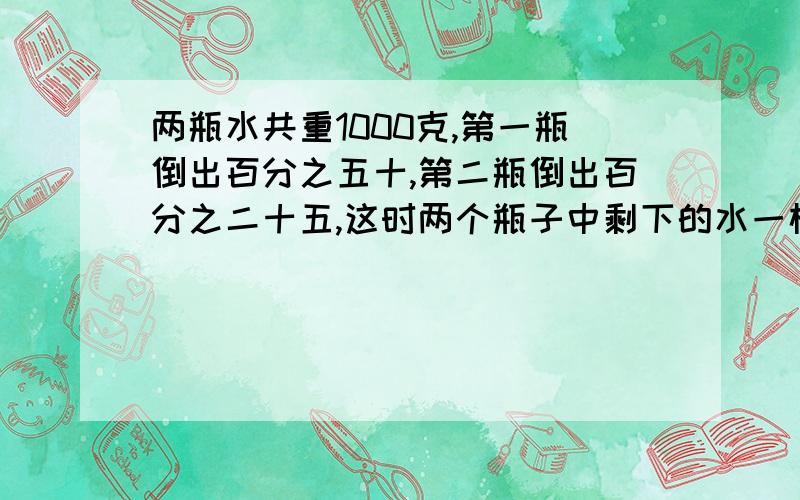 两瓶水共重1000克,第一瓶倒出百分之五十,第二瓶倒出百分之二十五,这时两个瓶子中剩下的水一样多,原来两瓶水各重多少千克