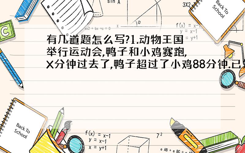 有几道题怎么写?1.动物王国举行运动会,鸭子和小鸡赛跑,X分钟过去了,鸭子超过了小鸡88分钟.已知鸭子每分钟跑89米,小