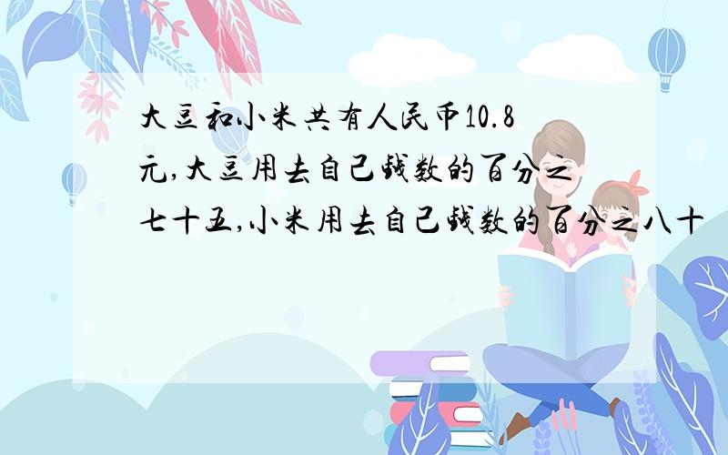 大豆和小米共有人民币10.8元,大豆用去自己钱数的百分之七十五,小米用去自己钱数的百分之八十