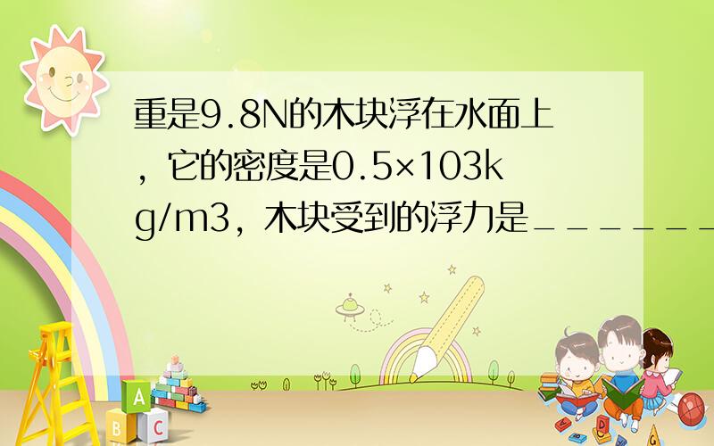 重是9.8N的木块浮在水面上，它的密度是0.5×103kg/m3，木块受到的浮力是______牛，要把木块全部浸入水中，