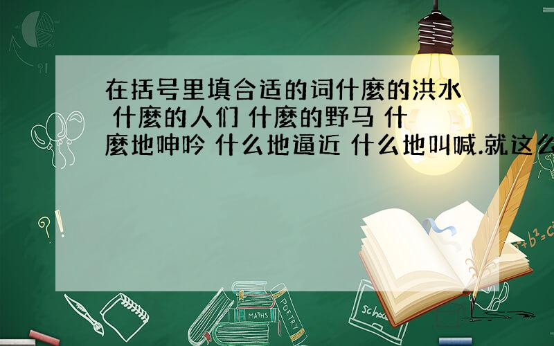 在括号里填合适的词什麼的洪水 什麼的人们 什麼的野马 什麼地呻吟 什么地逼近 什么地叫喊.就这么多,明天要教的,