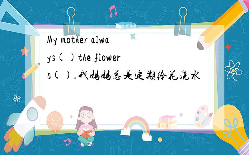 My mother always()the flowers().我妈妈总是定期给花浇水