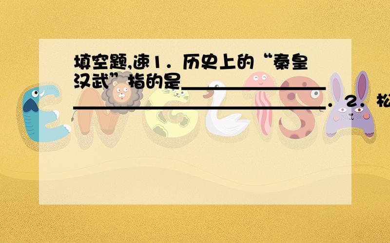 填空题,速1．历史上的“秦皇汉武”指的是＿＿＿＿＿＿＿＿＿＿＿＿＿＿＿＿＿＿＿＿＿＿．2．松赞干布是＿＿＿＿族的首领,唐