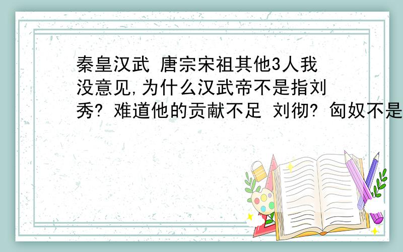 秦皇汉武 唐宗宋祖其他3人我没意见,为什么汉武帝不是指刘秀? 难道他的贡献不足 刘彻? 匈奴不是东汉平定的吗?还有这八个