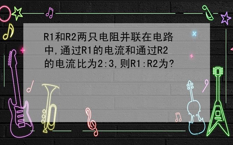 R1和R2两只电阻并联在电路中,通过R1的电流和通过R2的电流比为2:3,则R1:R2为?