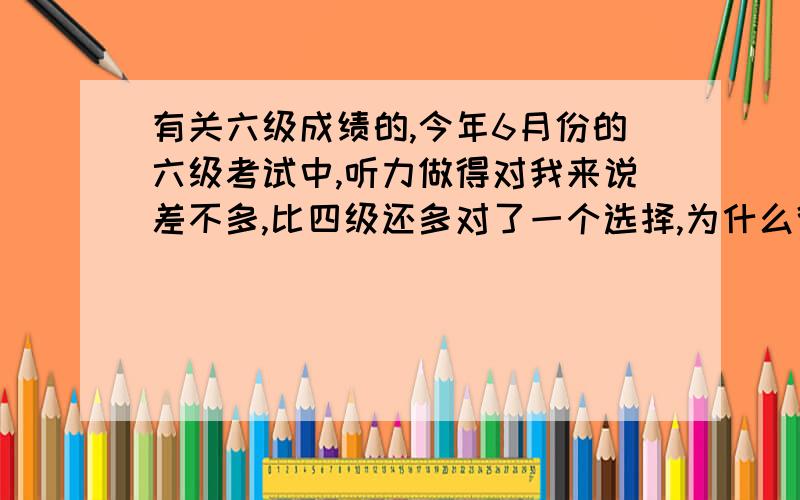 有关六级成绩的,今年6月份的六级考试中,听力做得对我来说差不多,比四级还多对了一个选择,为什么得分却比四级少了很多?四级