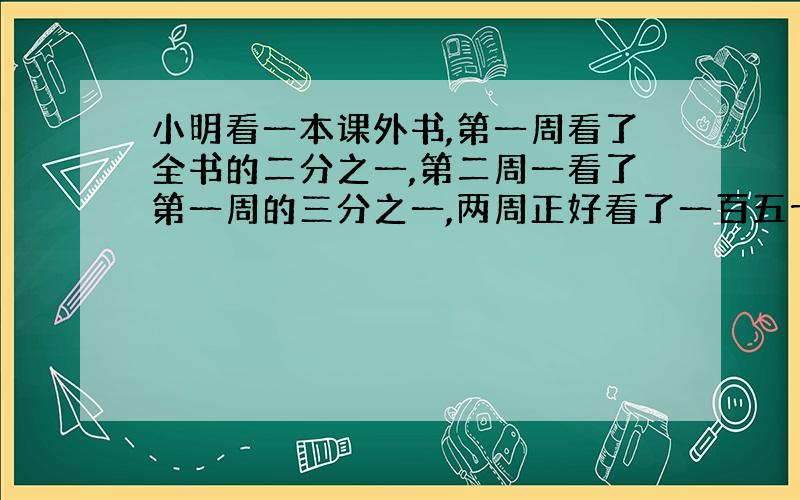 小明看一本课外书,第一周看了全书的二分之一,第二周一看了第一周的三分之一,两周正好看了一百五十页.这本书一共有多少页?