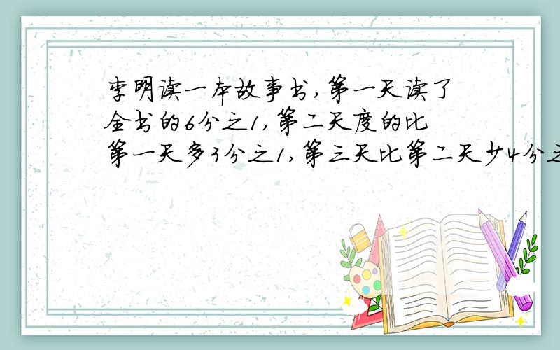 李明读一本故事书,第一天读了全书的6分之1,第二天度的比第一天多3分之1,第三天比第二天少4分之1,第三