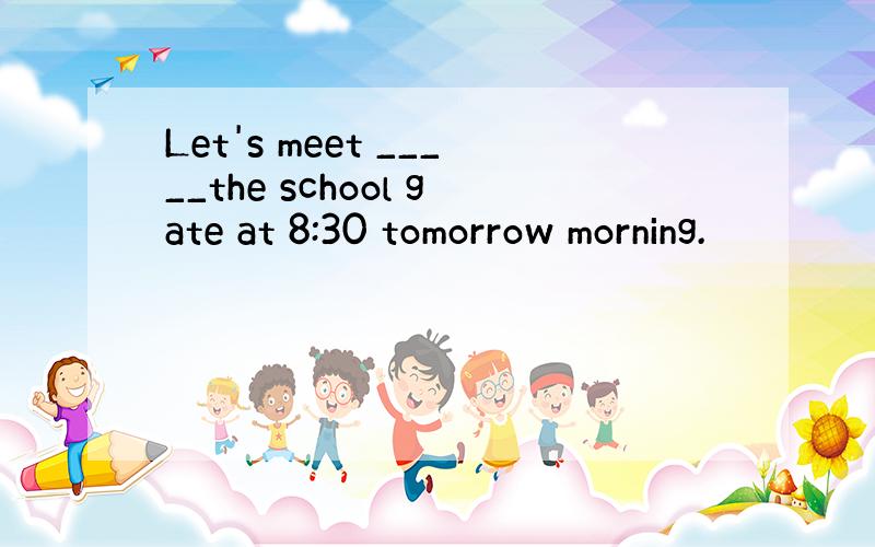 Let's meet _____the school gate at 8:30 tomorrow morning.