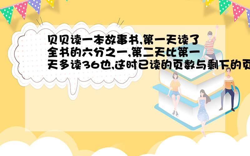 贝贝读一本故事书,第一天读了全书的六分之一,第二天比第一天多读36也,这时已读的页数与剩下的页数的比是5比6.贝贝再读多