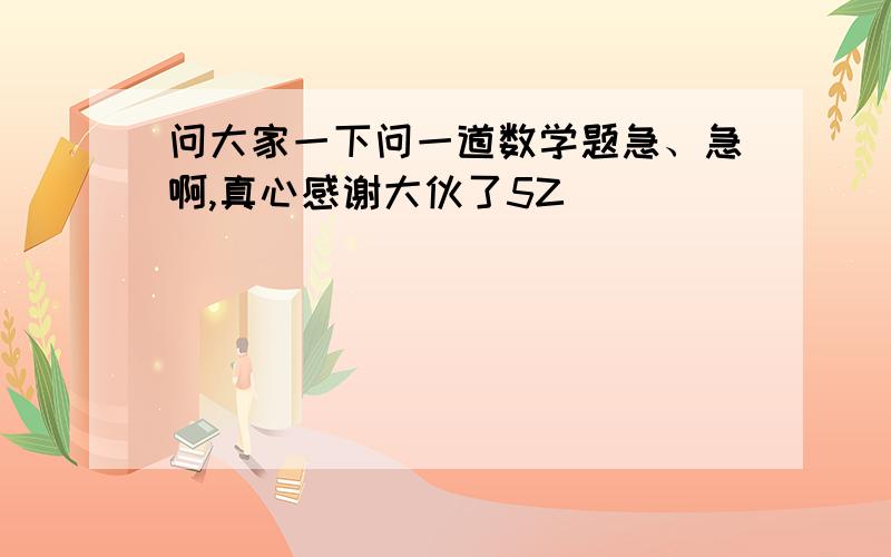 问大家一下问一道数学题急、急啊,真心感谢大伙了5Z