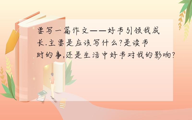 要写一篇作文——好书引领我成长.主要是应该写什么?是读书时的事,还是生活中好书对我的影响?