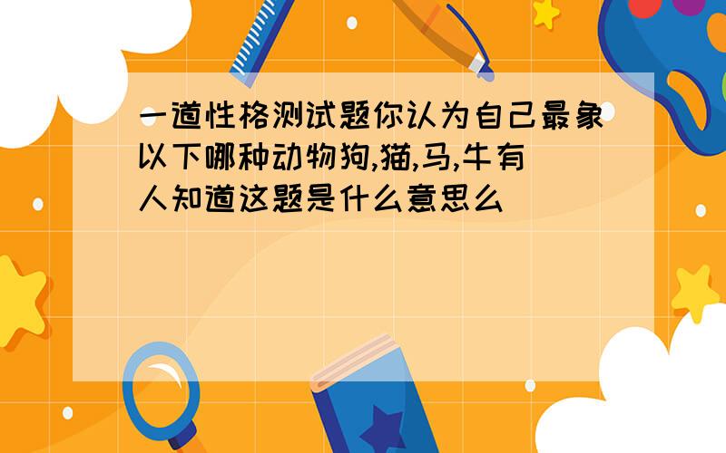 一道性格测试题你认为自己最象以下哪种动物狗,猫,马,牛有人知道这题是什么意思么