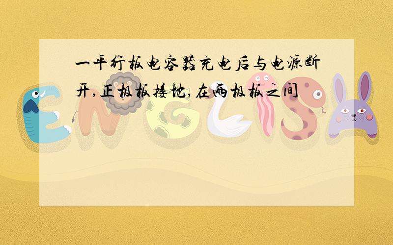 一平行板电容器充电后与电源断开,正极板接地,在两极板之间