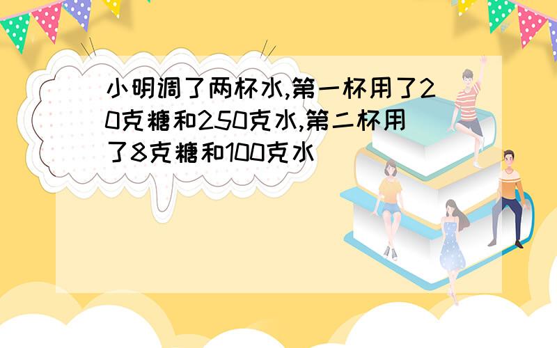 小明调了两杯水,第一杯用了20克糖和250克水,第二杯用了8克糖和100克水