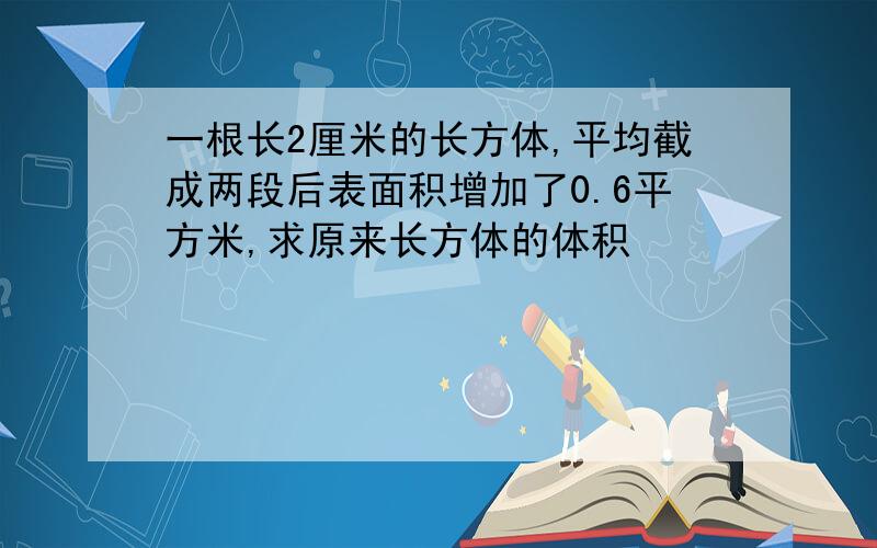 一根长2厘米的长方体,平均截成两段后表面积增加了0.6平方米,求原来长方体的体积