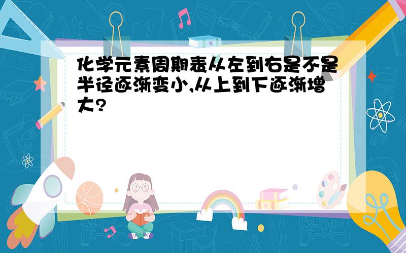 化学元素周期表从左到右是不是半径逐渐变小,从上到下逐渐增大?