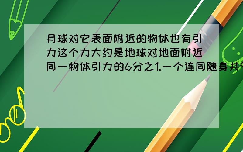 月球对它表面附近的物体也有引力这个力大约是地球对地面附近同一物体引力的6分之1.一个连同随身共90KG的