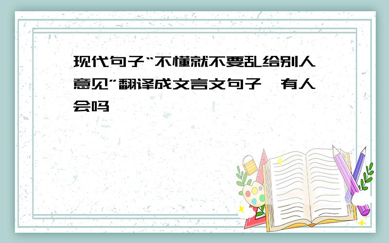 现代句子“不懂就不要乱给别人意见”翻译成文言文句子…有人会吗