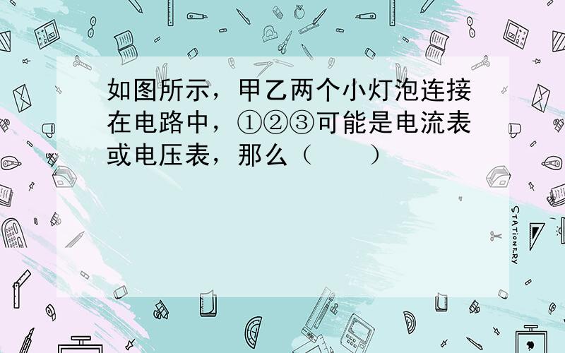 如图所示，甲乙两个小灯泡连接在电路中，①②③可能是电流表或电压表，那么（　　）