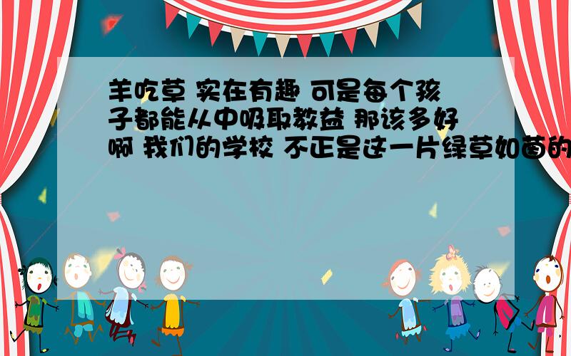 羊吃草 实在有趣 可是每个孩子都能从中吸取教益 那该多好啊 我们的学校 不正是这一片绿草如茵的坡地吗 同学们在校学习是否