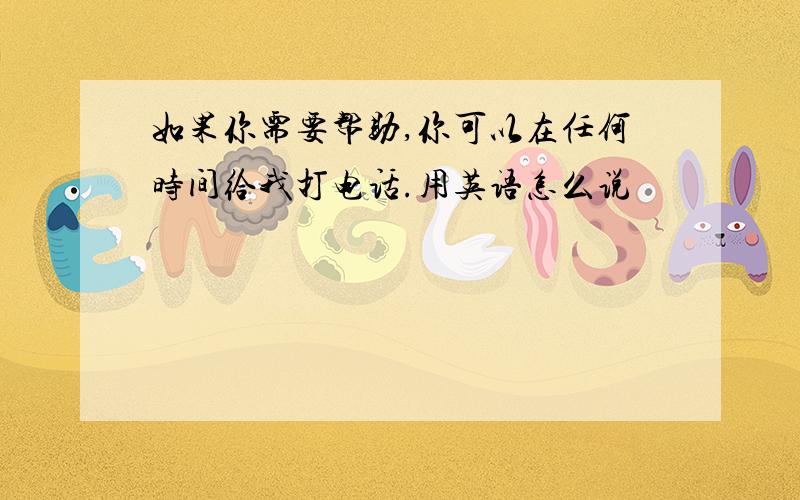 如果你需要帮助,你可以在任何时间给我打电话.用英语怎么说