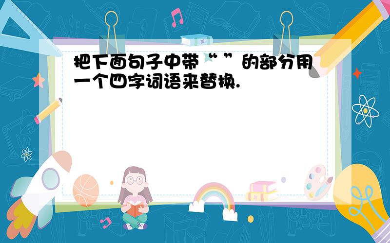 把下面句子中带“ ”的部分用一个四字词语来替换.