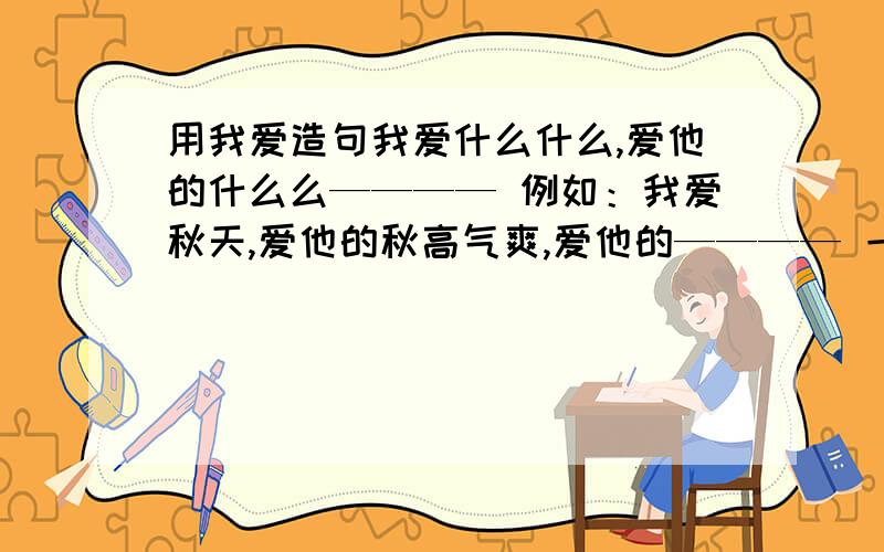 用我爱造句我爱什么什么,爱他的什么么———— 例如：我爱秋天,爱他的秋高气爽,爱他的———— 一共4个