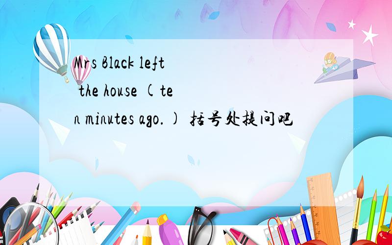 Mrs Black left the house (ten minutes ago.) 括号处提问吧