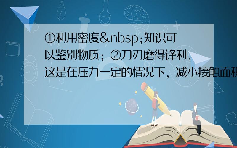 ①利用密度 知识可以鉴别物质；②刀刃磨得锋利，这是在压力一定的情况下，减小接触面积，从而能产生很大的