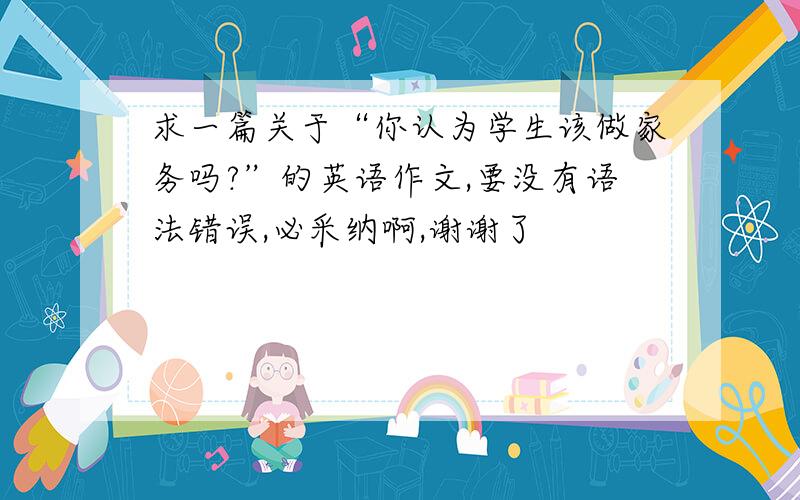 求一篇关于“你认为学生该做家务吗?”的英语作文,要没有语法错误,必采纳啊,谢谢了