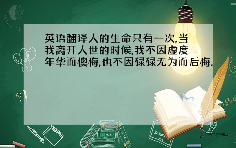 英语翻译人的生命只有一次,当我离开人世的时候,我不因虚度年华而懊悔,也不因碌碌无为而后悔.