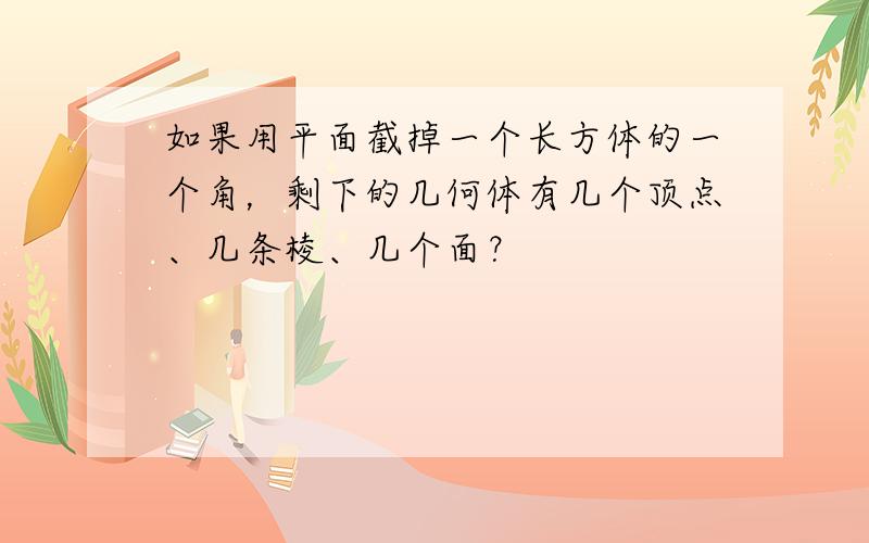 如果用平面截掉一个长方体的一个角，剩下的几何体有几个顶点、几条棱、几个面？