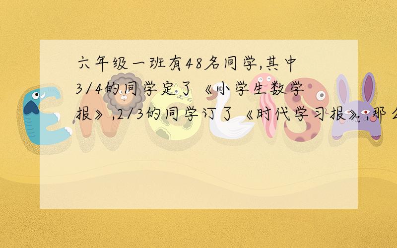 六年级一班有48名同学,其中3/4的同学定了《小学生数学报》,2/3的同学订了《时代学习报》,那么两种报