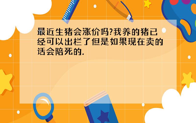 最近生猪会涨价吗?我养的猪已经可以出栏了但是如果现在卖的话会陪死的.