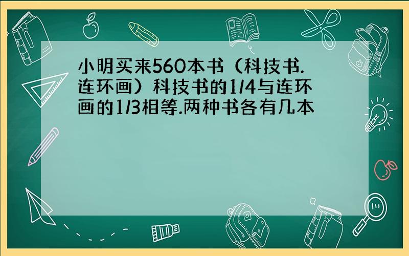 小明买来560本书（科技书.连环画）科技书的1/4与连环画的1/3相等.两种书各有几本