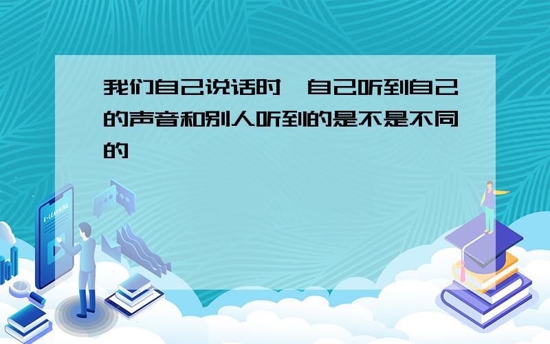 我们自己说话时,自己听到自己的声音和别人听到的是不是不同的