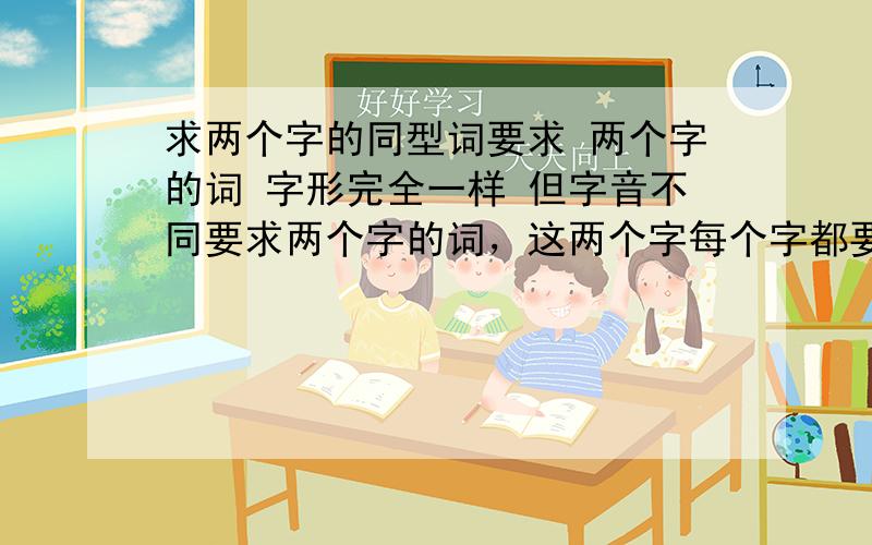 求两个字的同型词要求 两个字的词 字形完全一样 但字音不同要求两个字的词，这两个字每个字都要一样，而且发音不同，可以是两