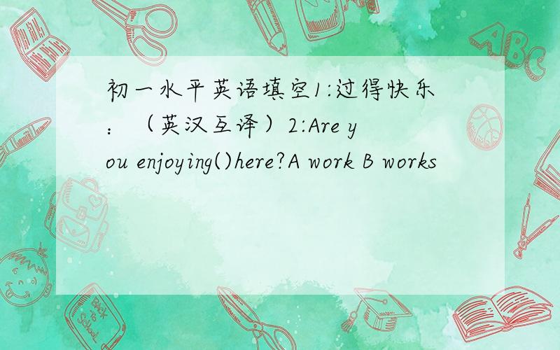 初一水平英语填空1:过得快乐：（英汉互译）2:Are you enjoying()here?A work B works