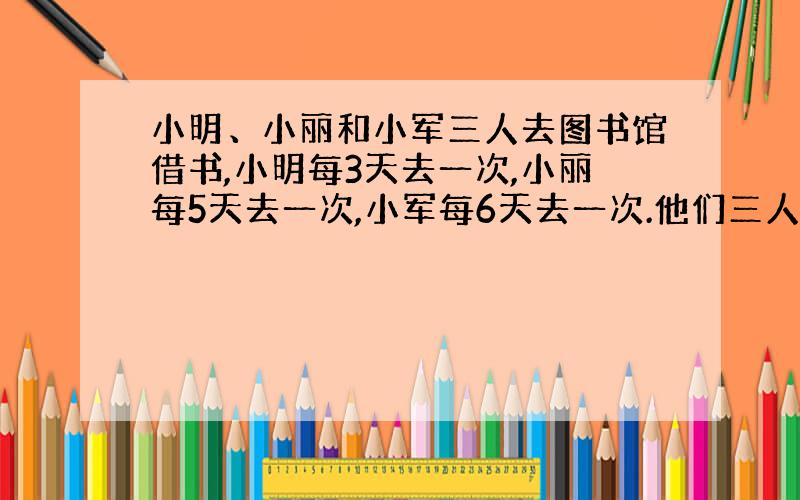 小明、小丽和小军三人去图书馆借书,小明每3天去一次,小丽每5天去一次,小军每6天去一次.他们三人在5月20日一起去借书,